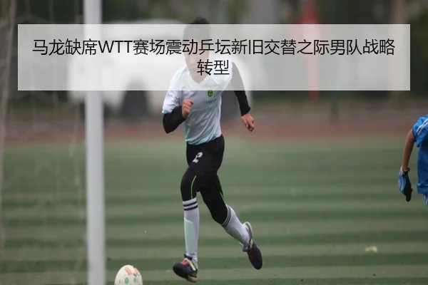 马龙缺席WTT赛场震动乒坛新旧交替之际男队战略转型 - B-ONE Sports