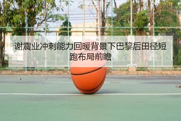 谢震业冲刺能力回暖背景下巴黎后田径短跑布局前瞻